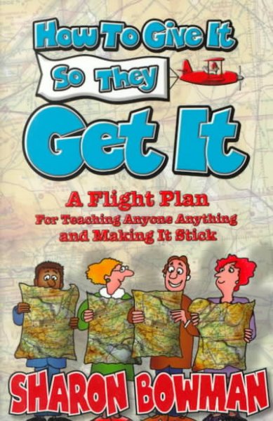 How to give it so they get it : a flight plan for teaching anyone anything and making it stick / by Sharon L. Bowman.