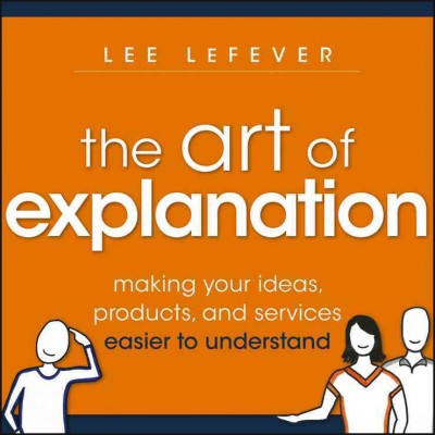 The art of explanation : making your ideas, products, and services easier to understand / Lee LeFever.