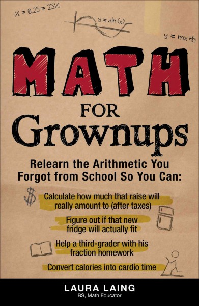 Math for grownups : relearn the arithmetic you forgot from school so you can calculate how much that raise will really amount to (after taxes), figure out if that new fridge will actually fit, help a third-grader with his fraction homework, convert calories into cardio time / Laura Laing.