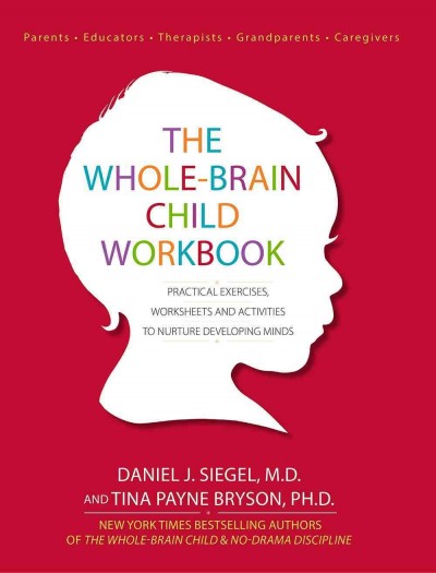 The whole-brain child workbook : practical exercises, worksheets and activities to nurture developing minds / Daniel J. Siegel, M.D. and Tina Payne Bryson, Ph.D.